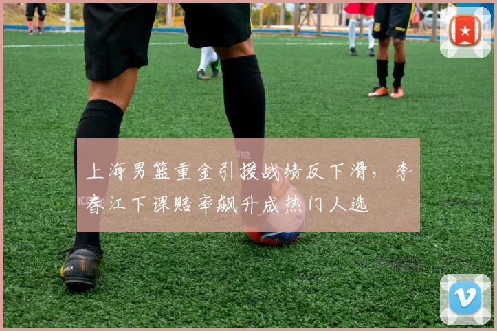 上海男篮重金引援战绩反下滑,李春江下课赔率飙升成热门人选