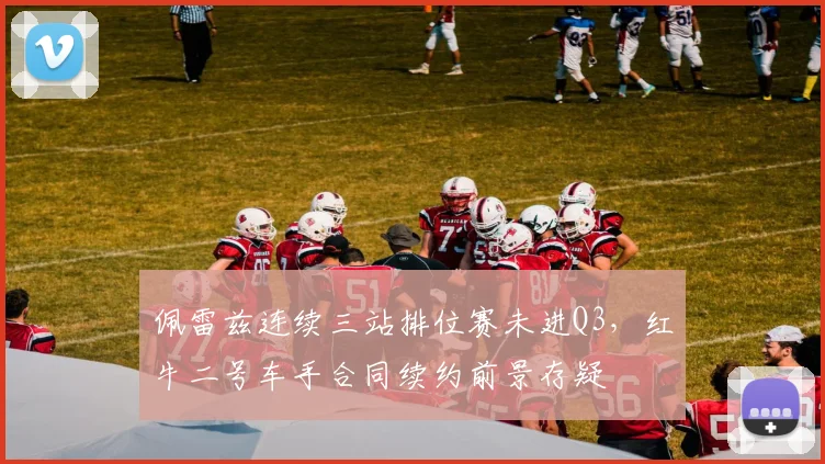 佩雷兹连续三站排位赛未进Q3,红牛二号车手合同续约前景存疑