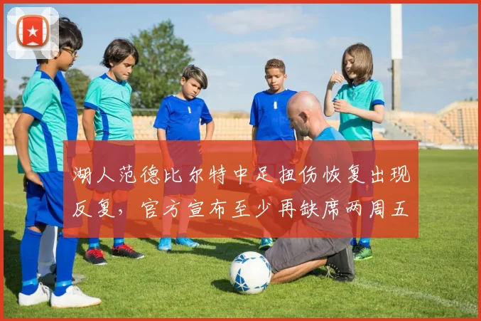 湖人范德比尔特中足扭伤恢复出现反复，官方宣布至少再缺席两周五场