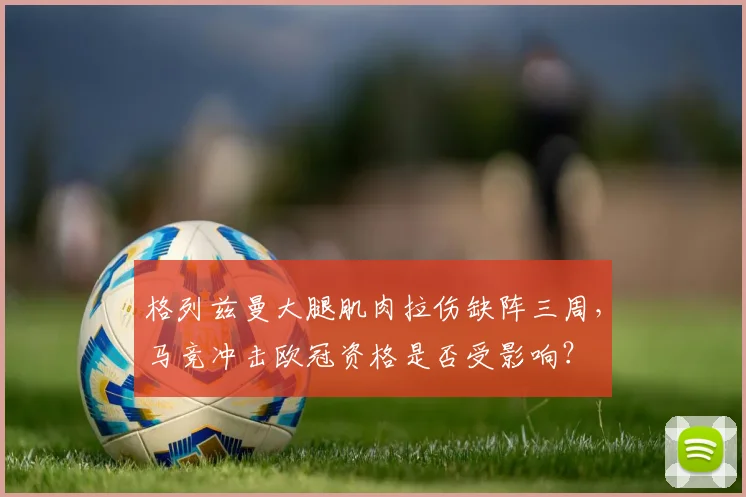 格列兹曼大腿肌肉拉伤缺阵三周,马竞冲击欧冠资格是否受影响?