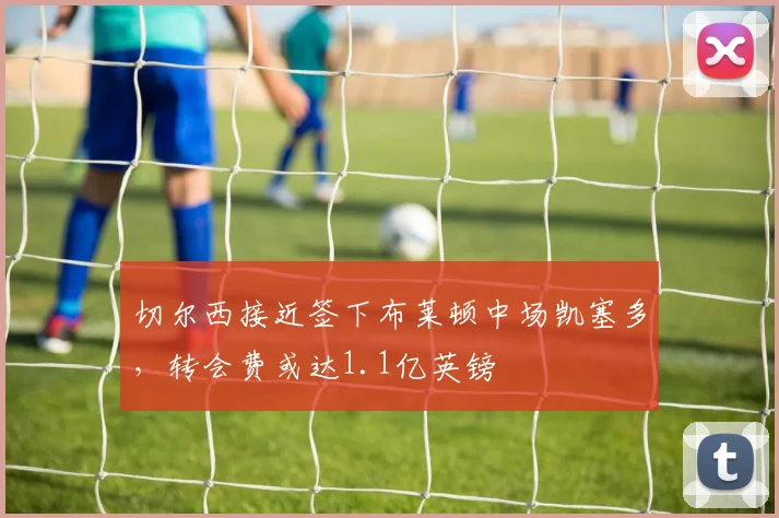 切尔西接近签下布莱顿中场凯塞多,转会费或达1.1亿英镑