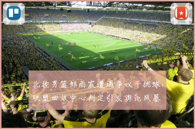 北控男篮邹雨宸遭遇争议干扰球，联盟回放中心判定引发舆论风暴