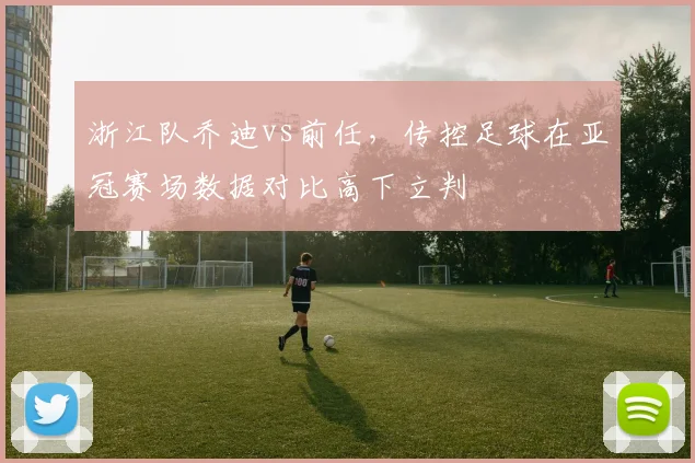 浙江队乔迪vs前任，传控足球在亚冠赛场数据对比高下立判