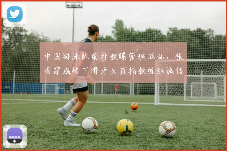 中国游泳队前外教曝管理混乱，张雨霏成绩下滑矛头直指教练组诚信危机